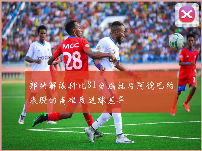 邦纳解读科比81分成就与阿德巴约表现的高难度进球差异