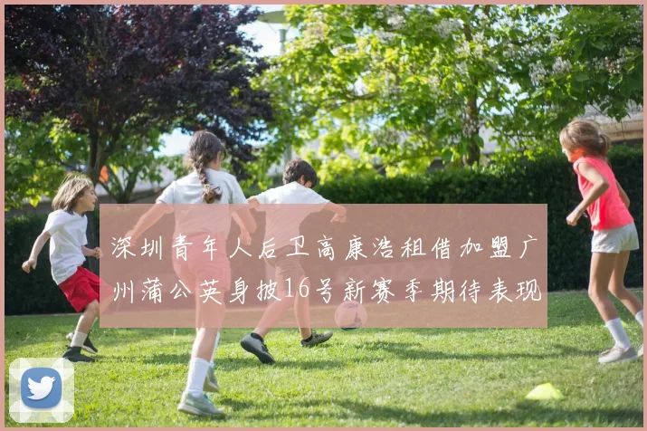 深圳青年人后卫高康浩租借加盟广州蒲公英身披16号新赛季期待表现