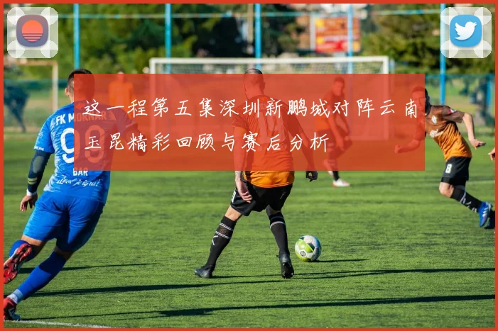 这一程第五集深圳新鹏城对阵云南玉昆精彩回顾与赛后分析