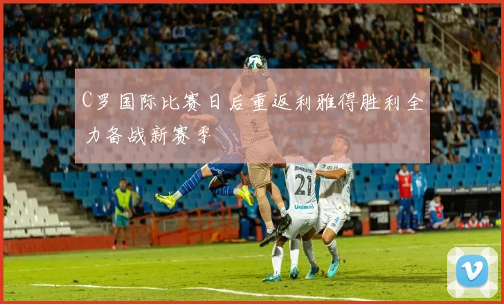 C罗国际比赛日后重返利雅得胜利全力备战新赛季