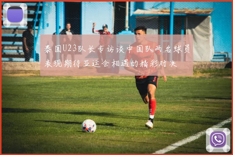 泰国U23队长专访谈中国队两名球员表现期待亚运会相遇的精彩对决