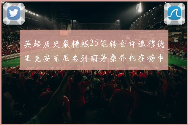 英超历史最糟糕25笔转会评选穆德里克安东尼名列前茅桑乔也在榜中