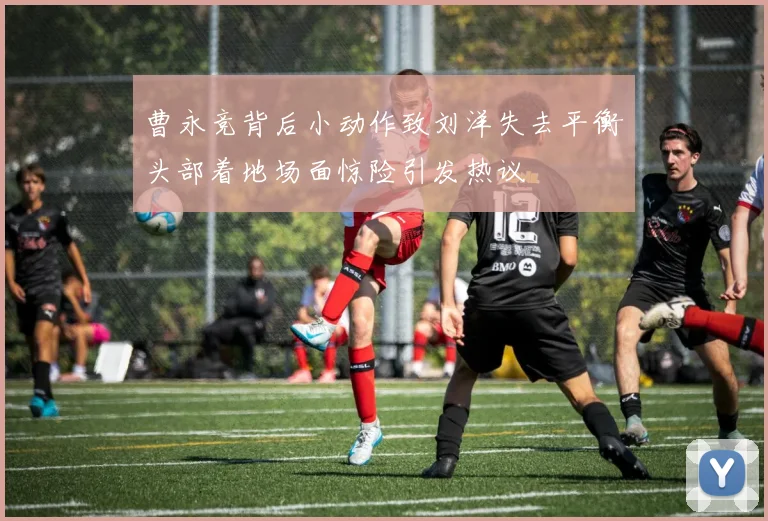 曹永竞背后小动作致刘洋失去平衡头部着地场面惊险引发热议
