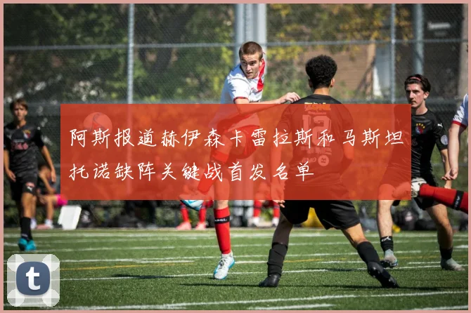 阿斯报道赫伊森卡雷拉斯和马斯坦托诺缺阵关键战首发名单