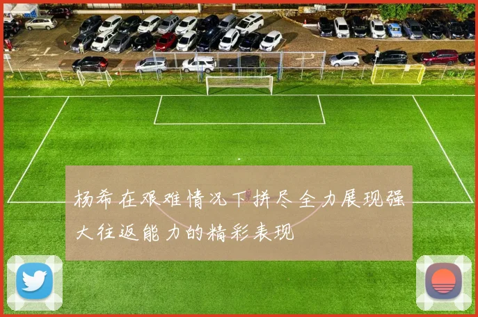杨希在艰难情况下拼尽全力展现强大往返能力的精彩表现