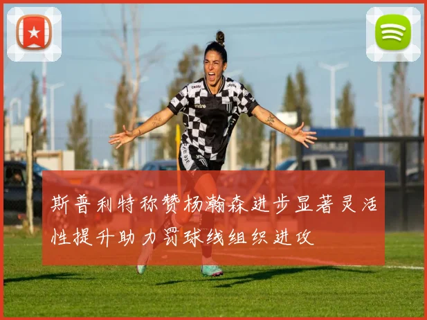 斯普利特称赞杨瀚森进步显著灵活性提升助力罚球线组织进攻