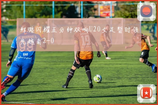 郑璐闪耀五分钟双响U20女足暂时领先越南2-0