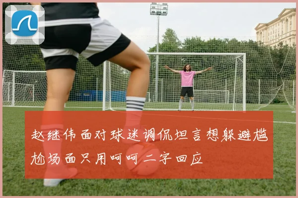 赵继伟面对球迷调侃坦言想躲避尴尬场面只用呵呵二字回应