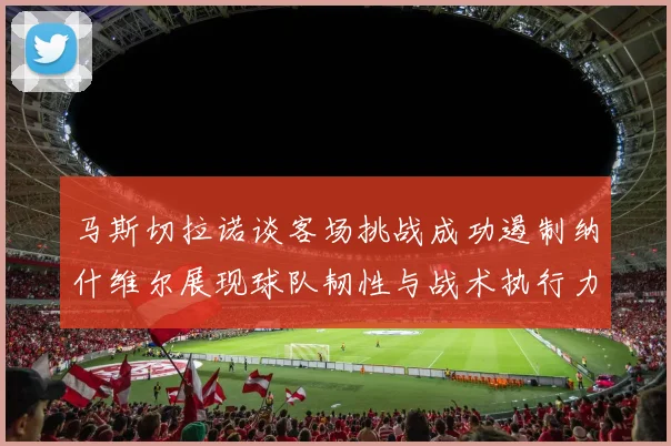 马斯切拉诺谈客场挑战成功遏制纳什维尔展现球队韧性与战术执行力