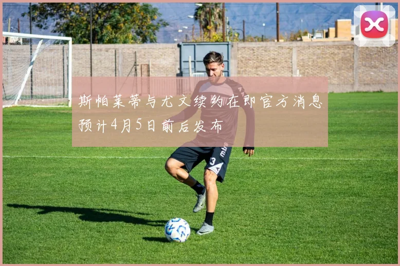 斯帕莱蒂与尤文续约在即官方消息预计4月5日前后发布