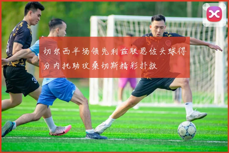 切尔西半场领先利兹联恩佐头球得分内托助攻桑切斯精彩扑救