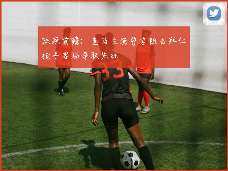 欧冠前瞻：皇马主场誓言阻击拜仁枪手客场争取先机