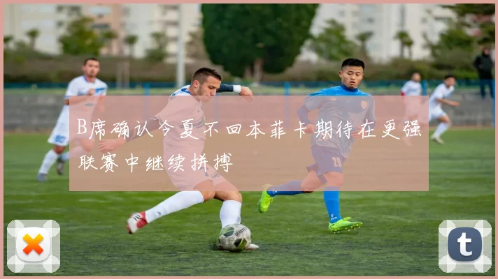B席确认今夏不回本菲卡期待在更强联赛中继续拼搏