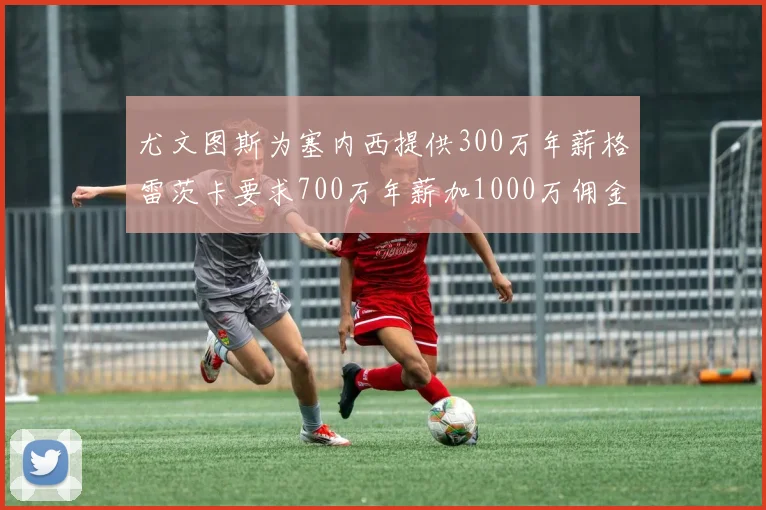 尤文图斯为塞内西提供300万年薪格雷茨卡要求700万年薪加1000万佣金