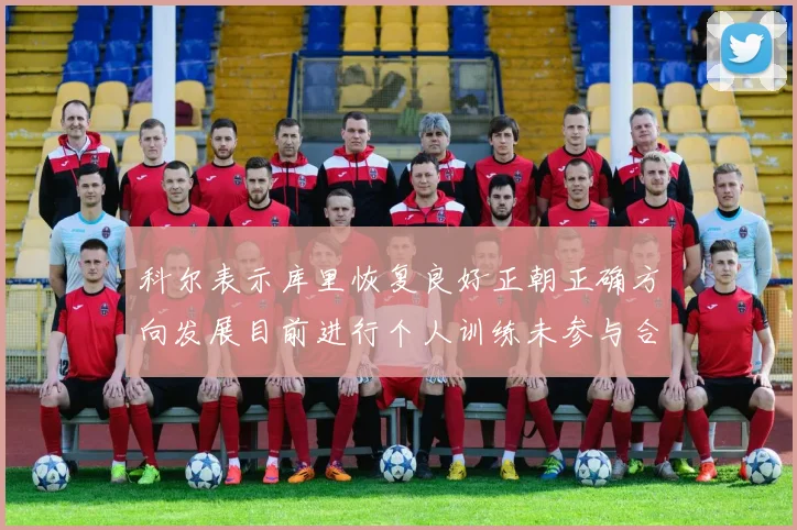 科尔表示库里恢复良好正朝正确方向发展目前进行个人训练未参与合练