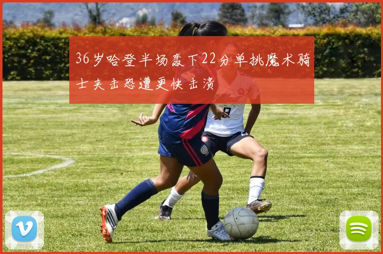 36岁哈登半场轰下22分单挑魔术骑士夹击恐遭更快击溃
