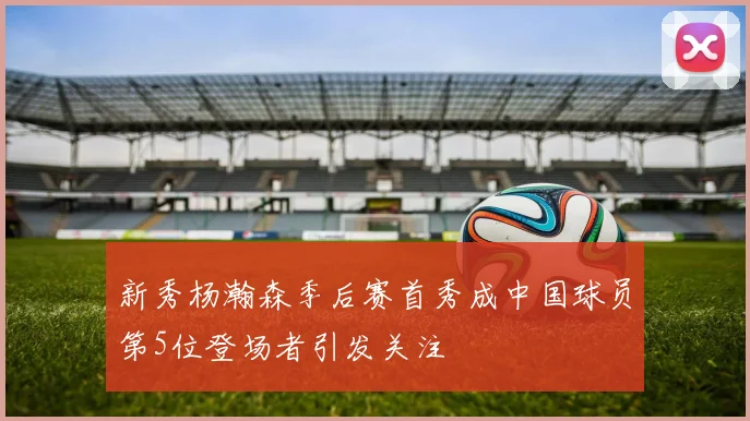 新秀杨瀚森季后赛首秀成中国球员第5位登场者引发关注