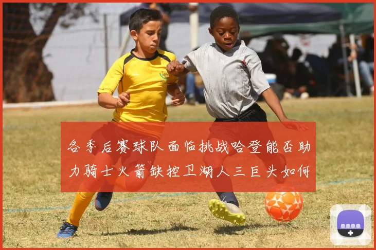 各季后赛球队面临挑战哈登能否助力骑士火箭缺控卫湖人三巨头如何共存