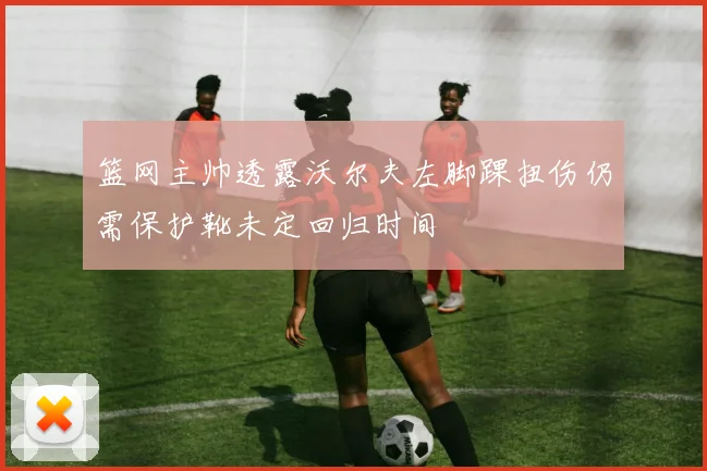 篮网主帅透露沃尔夫左脚踝扭伤仍需保护靴未定回归时间